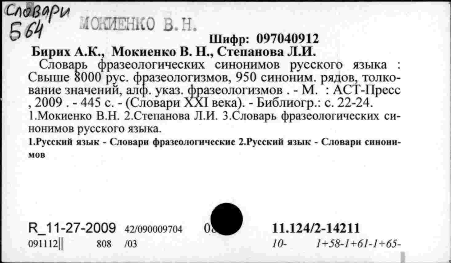 ﻿ЛСШЕНКО В.Н.
Шифр: 097040912
Бирих А.К., Мокиенко В. Н., Степанова Л.И.
Словарь фразеологических синонимов русского языка : Свыше 8000 рус. фразеологизмов, 950 синоним, рядов, толкование значений, алф. указ, фразеологизмов . - М. : АСТ-Пресс , 2009 . - 445 с. - (Словари XXI века). - Библиогр.: с. 22-24.
1.Мокиенко В.Н. 2.Степанова Л.И. 3.Словарь фразеологических синонимов русского языка.
1.Русский язык - Словари фразеологические 2.Русский язык - Словари синонимов
И_11-27-2009 42/090009704
091112||	808 /03
0'
11.124/2-14211
10-	1+58-1+61-1+65-